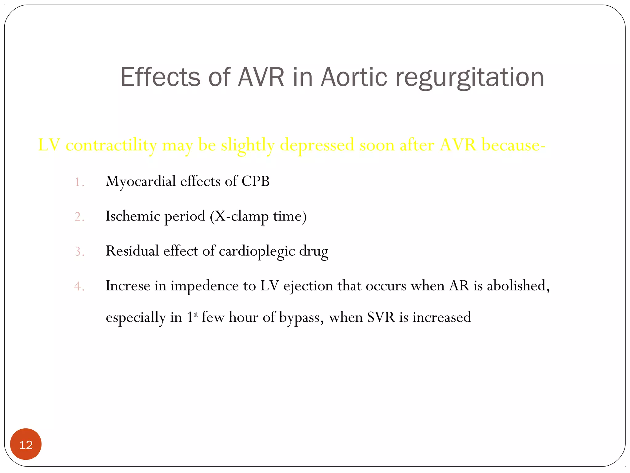 Effects of AVR in Aortic regurgitation

     LV contractility may be slightly depressed soon after AVR because-
         1.   Myocardial effects of CPB
         2.   Ischemic period (X-clamp time)
         3.   Residual effect of cardioplegic drug
         4.   Increse in impedence to LV ejection that occurs when AR is abolished,
              especially in 1st few hour of bypass, when SVR is increased




12
 