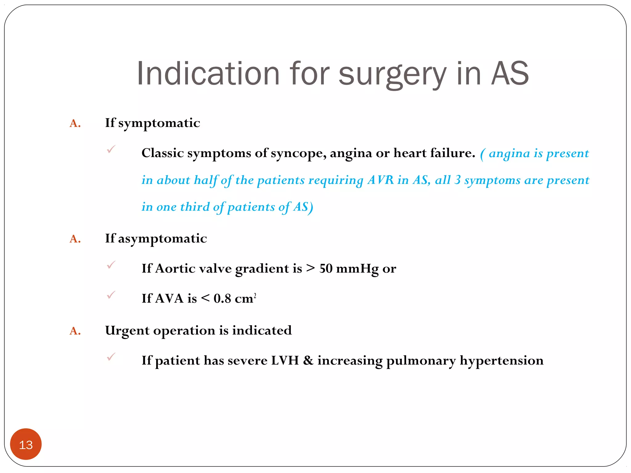 Indication for surgery in AS
     A.   If symptomatic
              Classic symptoms of syncope, angina or heart failure. ( angina is present
               in about half of the patients requiring AVR in AS, all 3 symptoms are present
               in one third of patients of AS)

     A.   If asymptomatic
              If Aortic valve gradient is > 50 mmHg or
              If AVA is < 0.8 cm2

     A.   Urgent operation is indicated
              If patient has severe LVH & increasing pulmonary hypertension




13
 