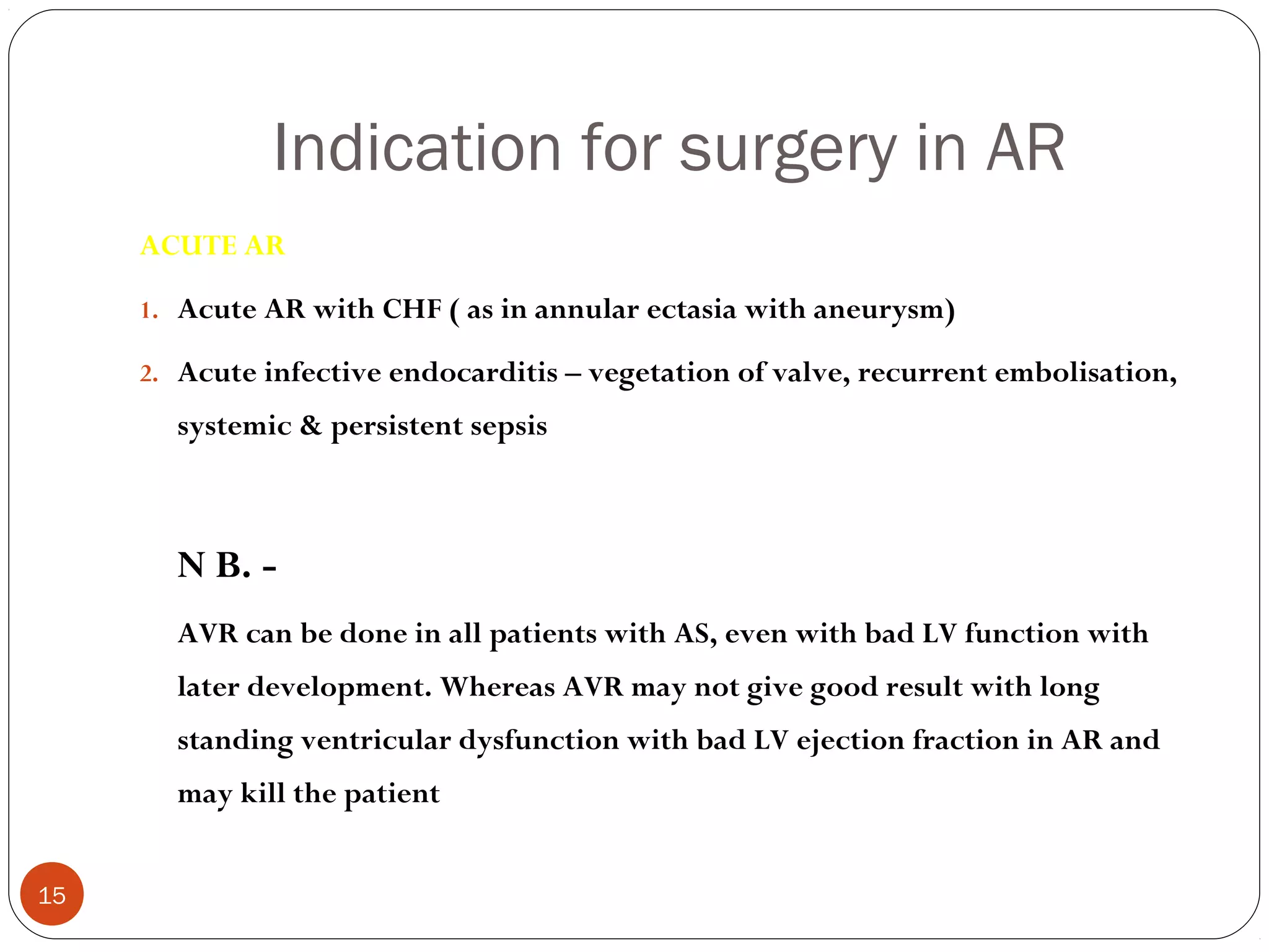 Indication for surgery in AR
     ACUTE AR

     1. Acute AR with CHF ( as in annular ectasia with aneurysm)

     2. Acute infective endocarditis – vegetation of valve, recurrent embolisation,
       systemic & persistent sepsis



       N B. -
       AVR can be done in all patients with AS, even with bad LV function with
       later development. Whereas AVR may not give good result with long
       standing ventricular dysfunction with bad LV ejection fraction in AR and
       may kill the patient


15
 