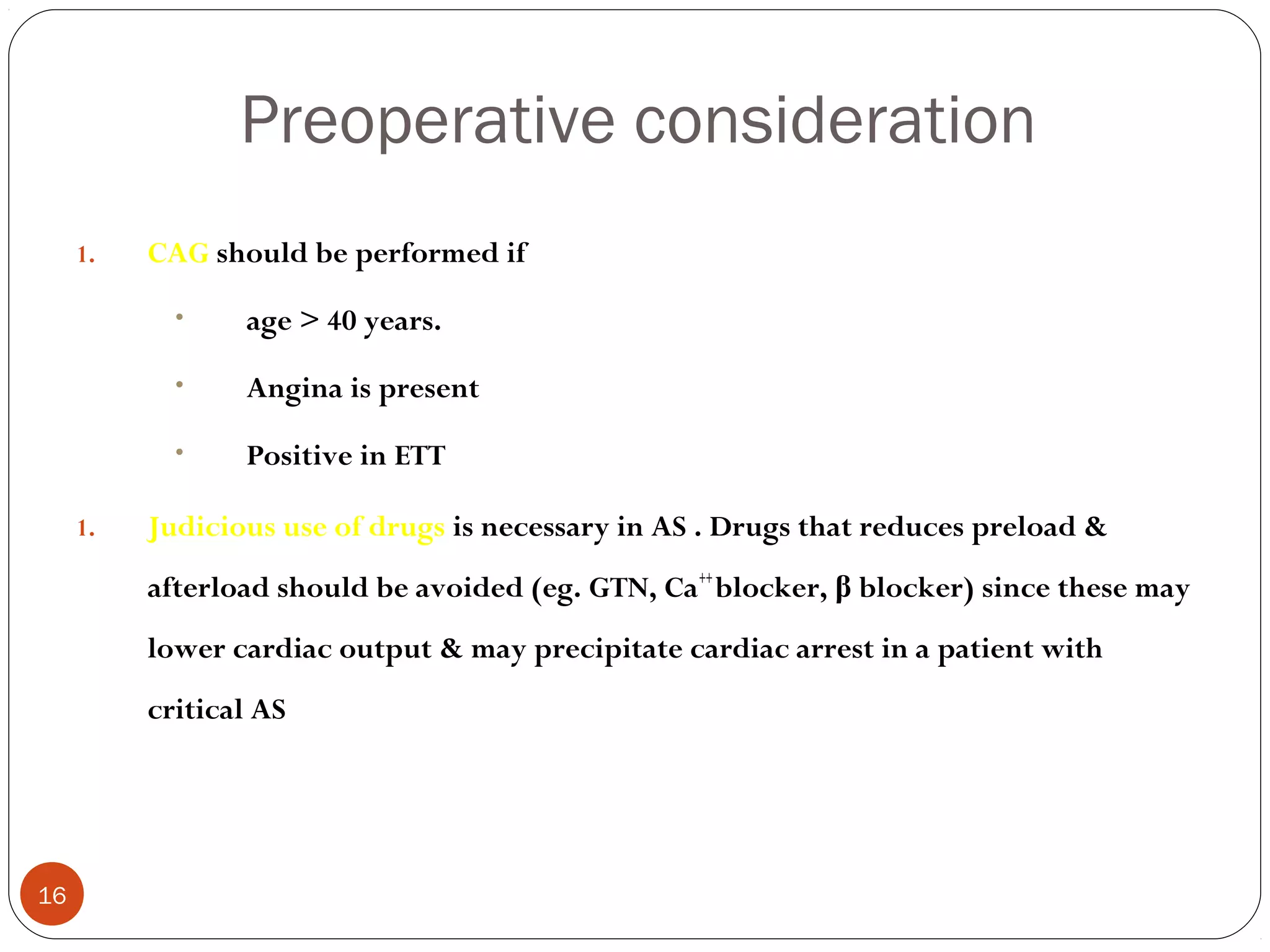 Preoperative consideration
     1.   CAG should be performed if

            •    age > 40 years.

            •    Angina is present

            •    Positive in ETT

     1.   Judicious use of drugs is necessary in AS . Drugs that reduces preload &
          afterload should be avoided (eg. GTN, Ca++ blocker, β blocker) since these may
          lower cardiac output & may precipitate cardiac arrest in a patient with
          critical AS




16
 