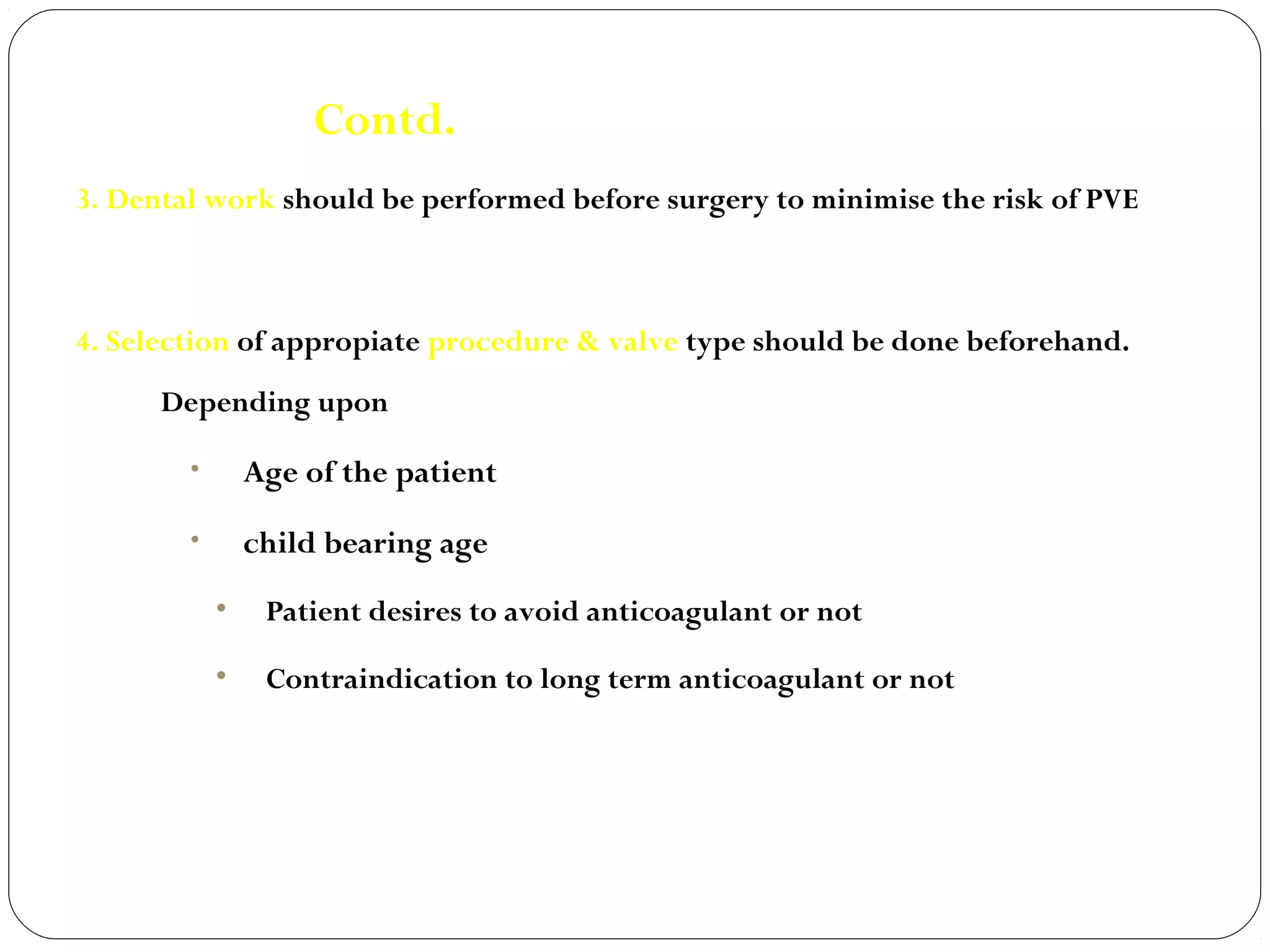 Contd.
3. Dental work should be performed before surgery to minimise the risk of PVE



4. Selection of appropiate procedure & valve type should be done beforehand.
      Depending upon

        •       Age of the patient
        •       child bearing age
            •    Patient desires to avoid anticoagulant or not

            •    Contraindication to long term anticoagulant or not
 