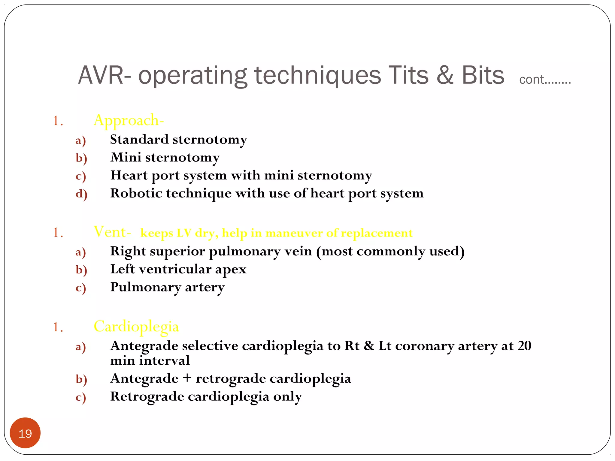AVR- operating techniques Tits & Bits                                 cont……..


     1.        Approach-
          a)     Standard sternotomy
          b)     Mini sternotomy
          c)     Heart port system with mini sternotomy
          d)     Robotic technique with use of heart port system

     1.        Vent-   keeps LV dry, help in maneuver of replacement
          a)     Right superior pulmonary vein (most commonly used)
          b)     Left ventricular apex
          c)     Pulmonary artery

     1.        Cardioplegia
          a)     Antegrade selective cardioplegia to Rt & Lt coronary artery at 20
                 min interval
          b)     Antegrade + retrograde cardioplegia
          c)     Retrograde cardioplegia only

19
 