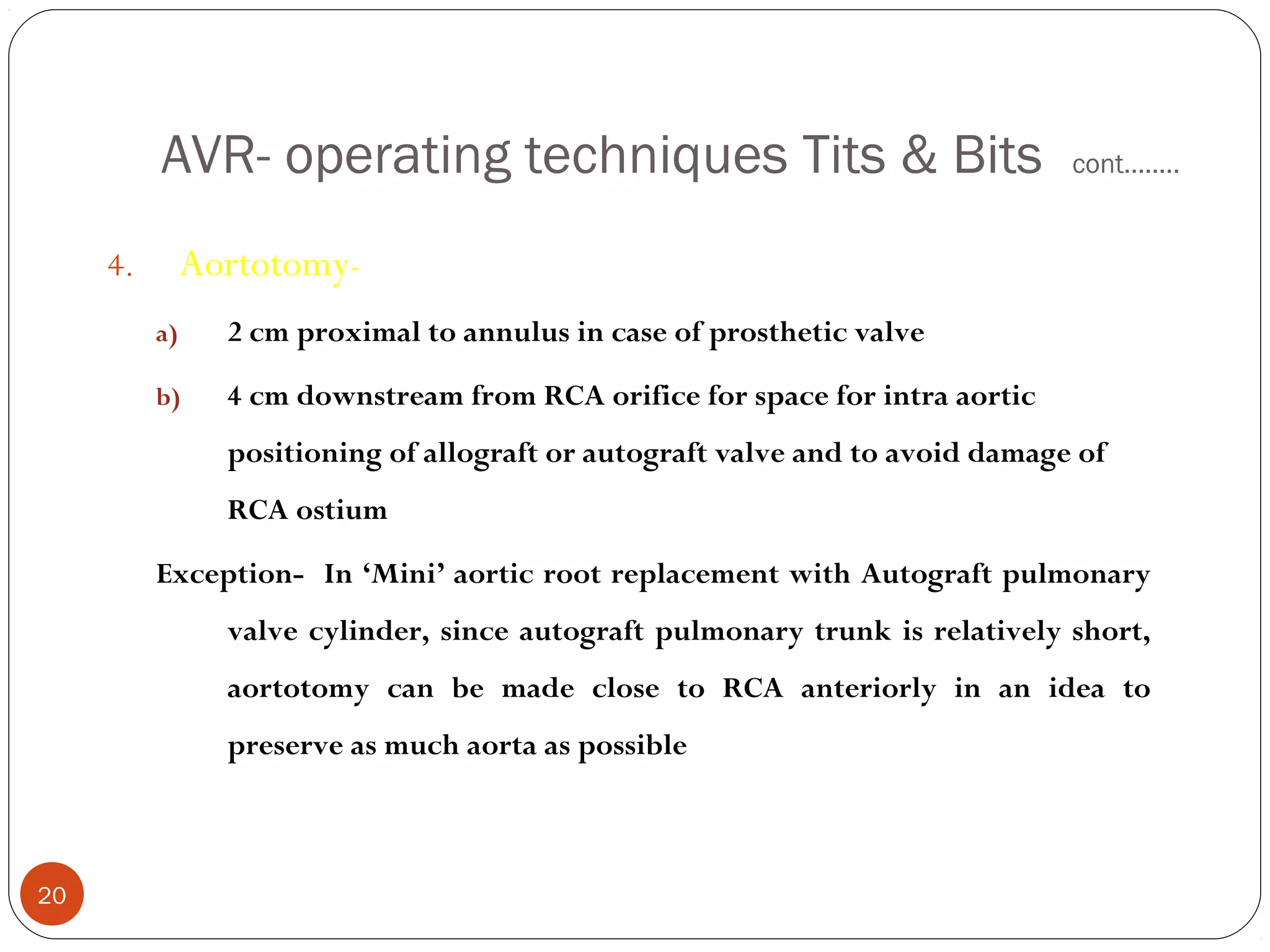 AVR- operating techniques Tits & Bits                                 cont……..


     4.        Aortotomy-
          a)     2 cm proximal to annulus in case of prosthetic valve

          b)     4 cm downstream from RCA orifice for space for intra aortic
                 positioning of allograft or autograft valve and to avoid damage of
                 RCA ostium

          Exception- In ‘Mini’ aortic root replacement with Autograft pulmonary
                 valve cylinder, since autograft pulmonary trunk is relatively short,
                 aortotomy can be made close to RCA anteriorly in an idea to
                 preserve as much aorta as possible



20
 