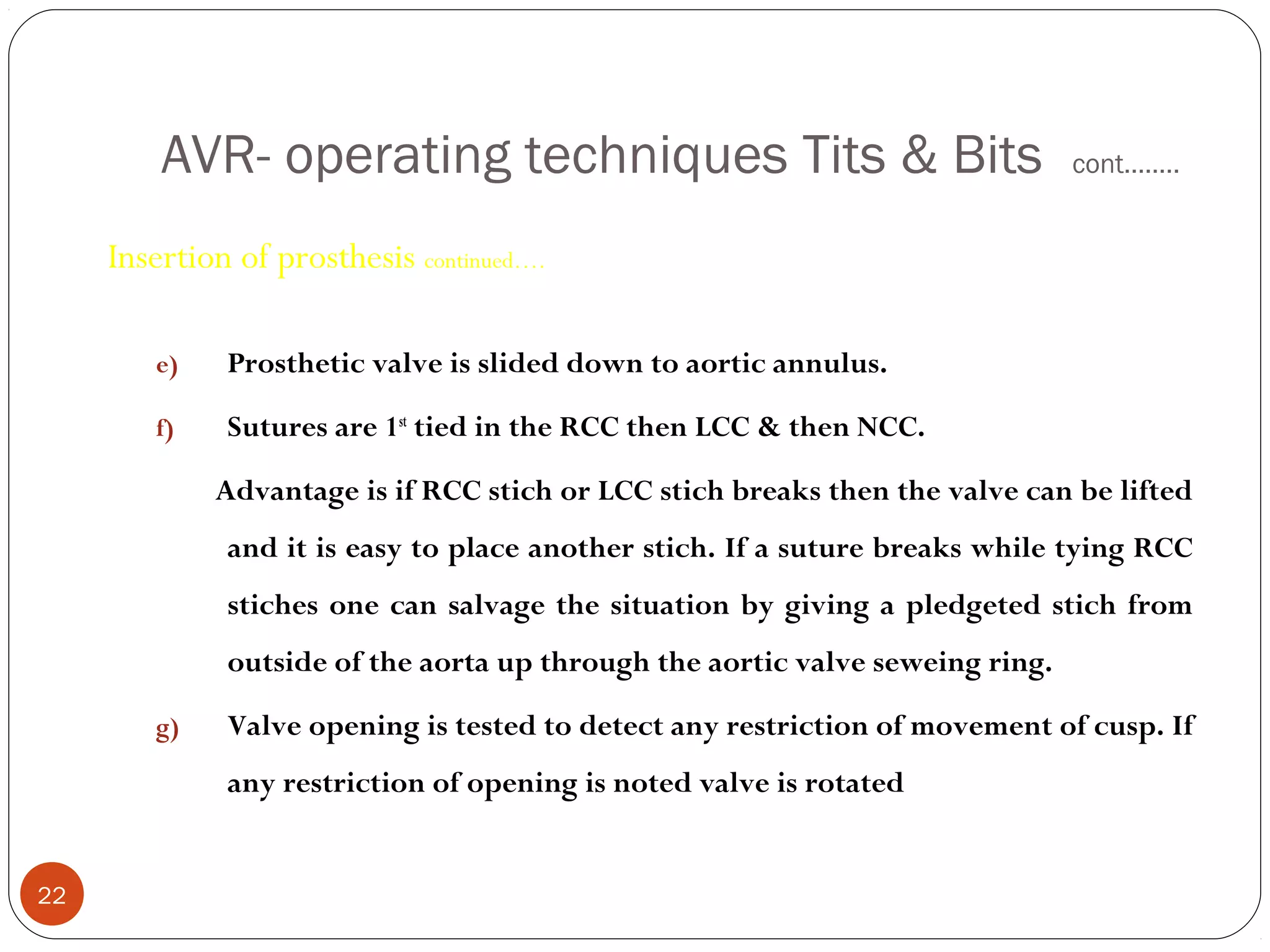 AVR- operating techniques Tits & Bits                                 cont……..


     Insertion of prosthesis continued….

        e)    Prosthetic valve is slided down to aortic annulus.

        f)    Sutures are 1st tied in the RCC then LCC & then NCC.

             Advantage is if RCC stich or LCC stich breaks then the valve can be lifted
              and it is easy to place another stich. If a suture breaks while tying RCC
              stiches one can salvage the situation by giving a pledgeted stich from
              outside of the aorta up through the aortic valve seweing ring.

        g)    Valve opening is tested to detect any restriction of movement of cusp. If
              any restriction of opening is noted valve is rotated


22
 