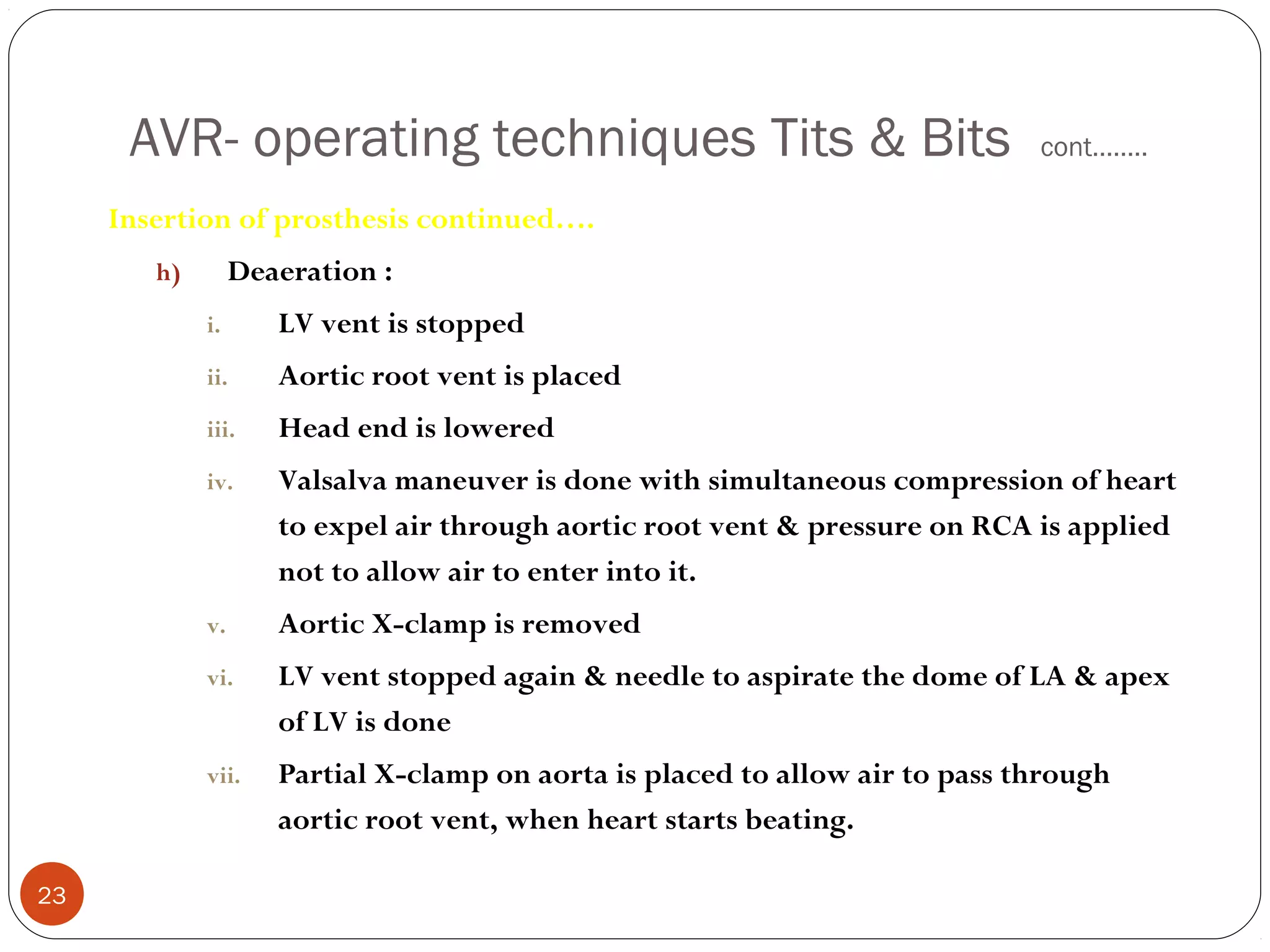 AVR- operating techniques Tits & Bits                                   cont……..

     Insertion of prosthesis continued….
        h)        Deaeration :
             i.      LV vent is stopped
             ii.     Aortic root vent is placed
             iii.    Head end is lowered
             iv.     Valsalva maneuver is done with simultaneous compression of heart
                     to expel air through aortic root vent & pressure on RCA is applied
                     not to allow air to enter into it.
             v.      Aortic X-clamp is removed
             vi.     LV vent stopped again & needle to aspirate the dome of LA & apex
                     of LV is done
             vii.    Partial X-clamp on aorta is placed to allow air to pass through
                     aortic root vent, when heart starts beating.

23
 