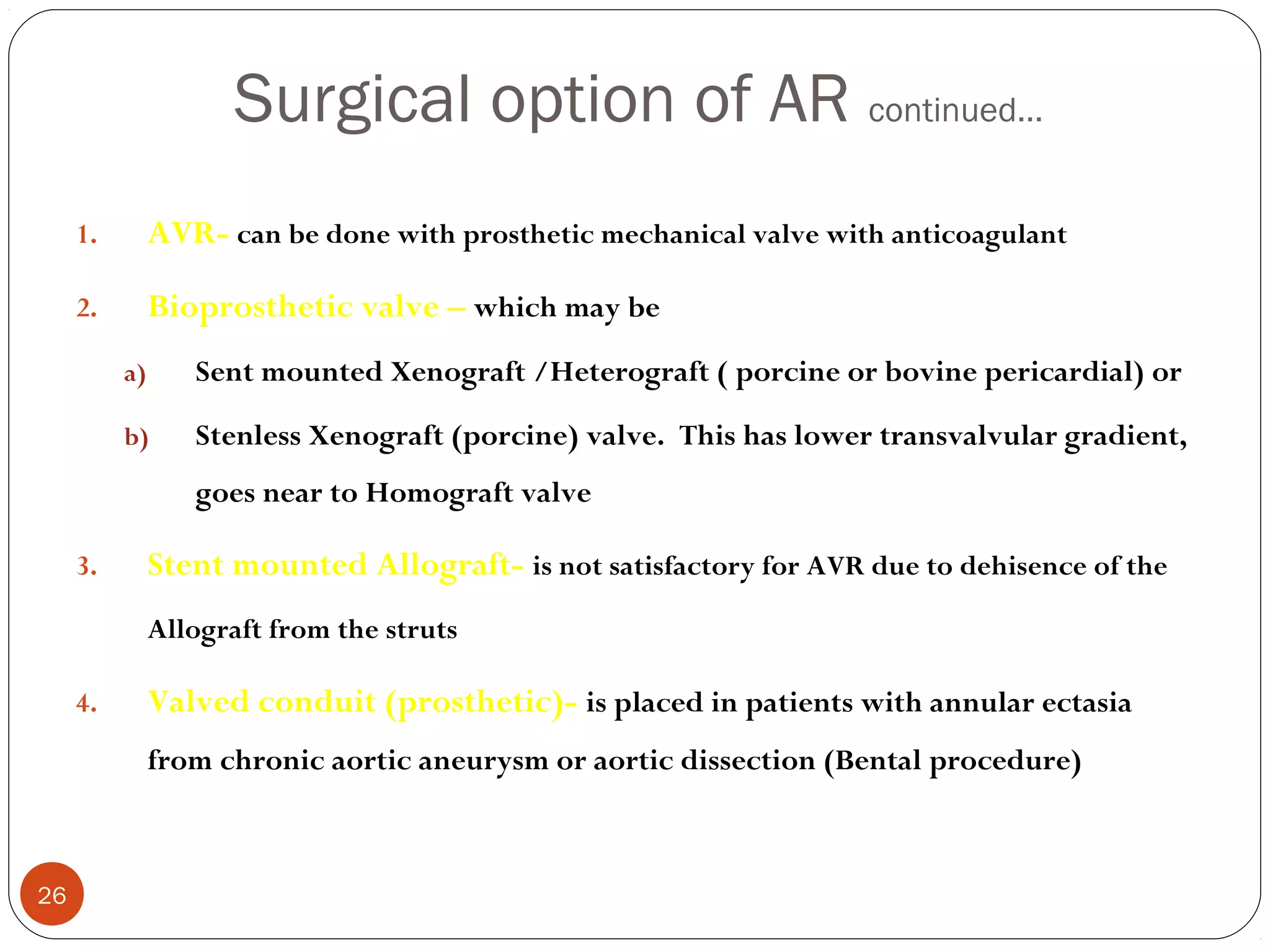 Surgical option of AR continued…
     1.        AVR- can be done with prosthetic mechanical valve with anticoagulant

     2.        Bioprosthetic valve – which may be
          a)      Sent mounted Xenograft /Heterograft ( porcine or bovine pericardial) or

          b)      Stenless Xenograft (porcine) valve. This has lower transvalvular gradient,
                  goes near to Homograft valve

     3.        Stent mounted Allograft- is not satisfactory for AVR due to dehisence of the
               Allograft from the struts

     4.        Valved conduit (prosthetic)- is placed in patients with annular ectasia
               from chronic aortic aneurysm or aortic dissection (Bental procedure)



26
 