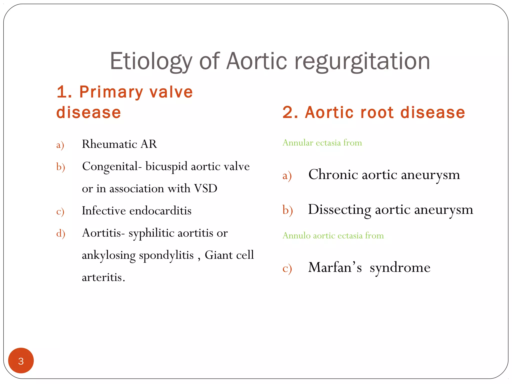 Etiology of Aortic regurgitation
    1. Primary valve
    disease                                    2. Aortic root disease
    a)   Rheumatic AR                          Annular ectasia from

    b)   Congenital- bicuspid aortic valve
                                               a)    Chronic aortic aneurysm
         or in association with VSD
    c)   Infective endocarditis                b)    Dissecting aortic aneurysm
    d)   Aortitis- syphilitic aortitis or      Annulo aortic ectasia from
         ankylosing spondylitis , Giant cell
                                               c)    Marfan’s syndrome
         arteritis.




3
 