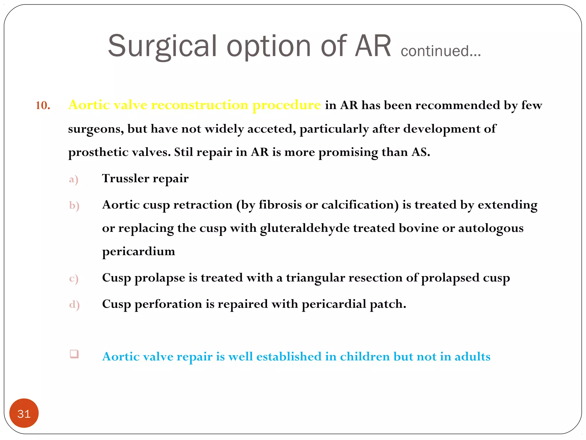 Surgical option of AR continued…
     10.   Aortic valve reconstruction procedure in AR has been recommended by few
           surgeons, but have not widely acceted, particularly after development of
           prosthetic valves. Stil repair in AR is more promising than AS.
           a)   Trussler repair
           b)   Aortic cusp retraction (by fibrosis or calcification) is treated by extending
                or replacing the cusp with gluteraldehyde treated bovine or autologous
                pericardium
           c)   Cusp prolapse is treated with a triangular resection of prolapsed cusp
           d)   Cusp perforation is repaired with pericardial patch.


               Aortic valve repair is well established in children but not in adults



31
 