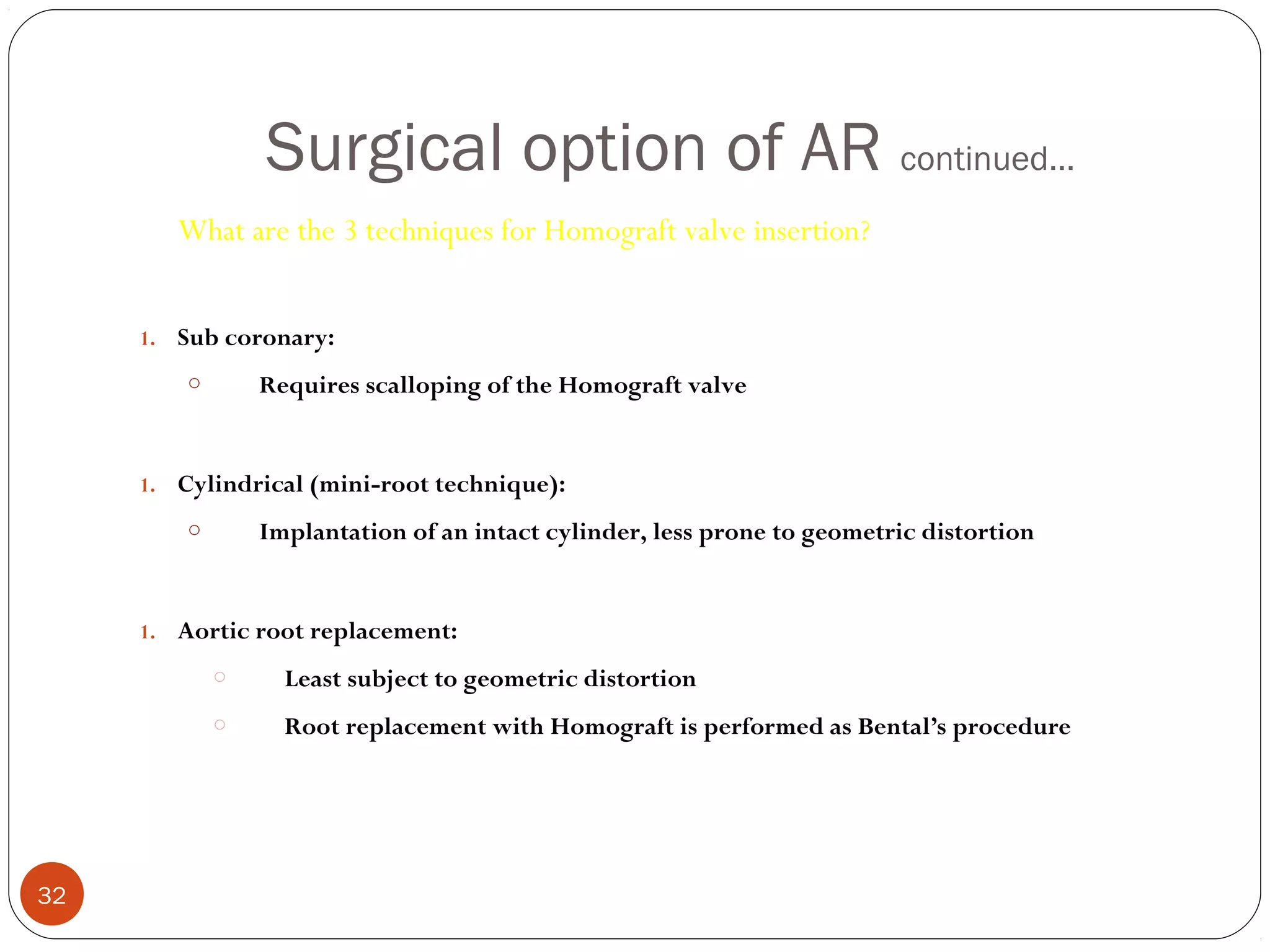 Surgical option of AR continued…
        What are the 3 techniques for Homograft valve insertion?


     1. Sub coronary:
         o       Requires scalloping of the Homograft valve


     1. Cylindrical (mini-root technique):
         o       Implantation of an intact cylinder, less prone to geometric distortion


     1. Aortic root replacement:
             o     Least subject to geometric distortion
             o     Root replacement with Homograft is performed as Bental’s procedure




32
 