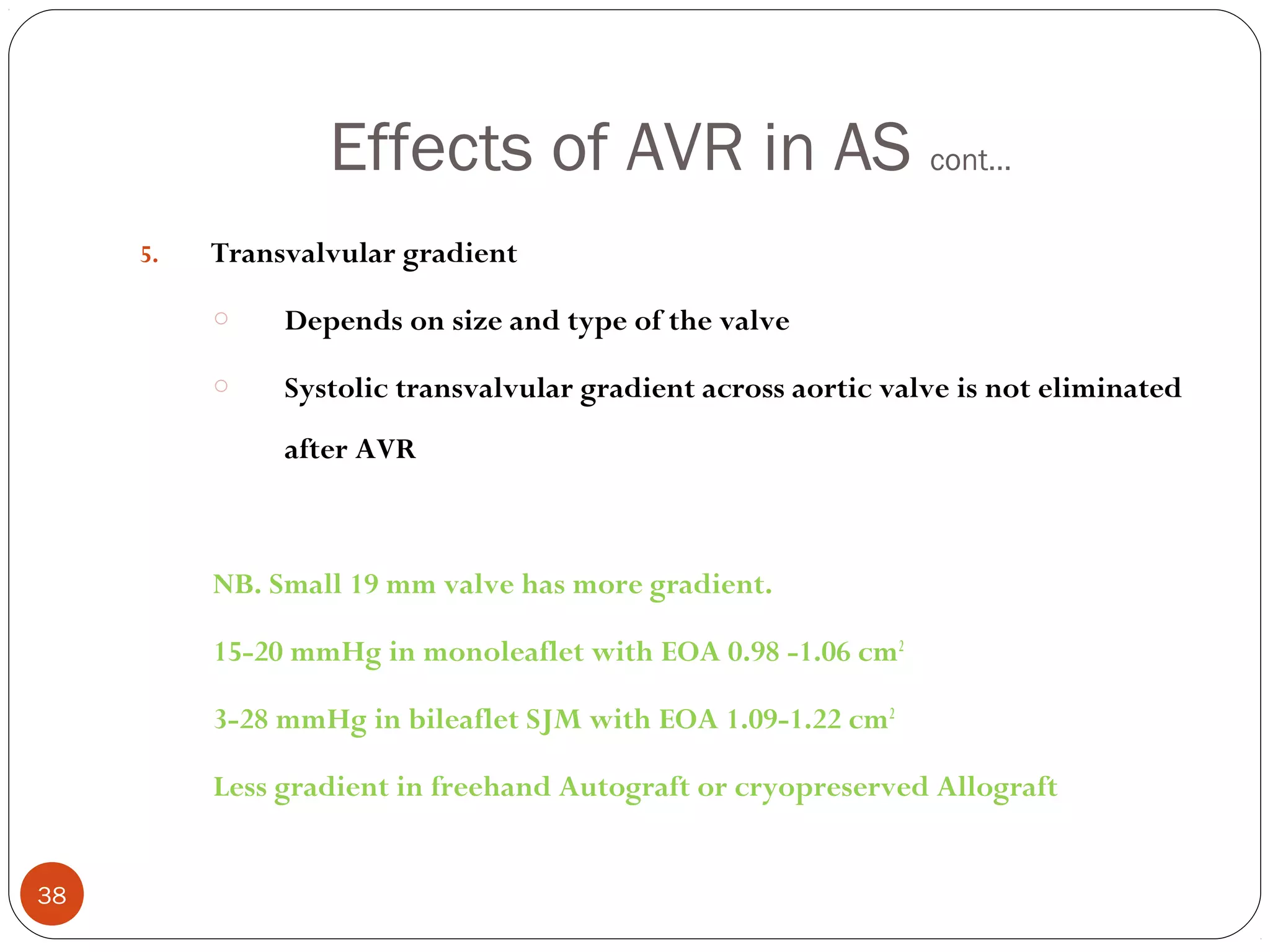 Effects of AVR in AS cont…
     5.   Transvalvular gradient
          o    Depends on size and type of the valve
          o    Systolic transvalvular gradient across aortic valve is not eliminated
               after AVR



          NB. Small 19 mm valve has more gradient.

          15-20 mmHg in monoleaflet with EOA 0.98 -1.06 cm2

          3-28 mmHg in bileaflet SJM with EOA 1.09-1.22 cm2

          Less gradient in freehand Autograft or cryopreserved Allograft


38
 