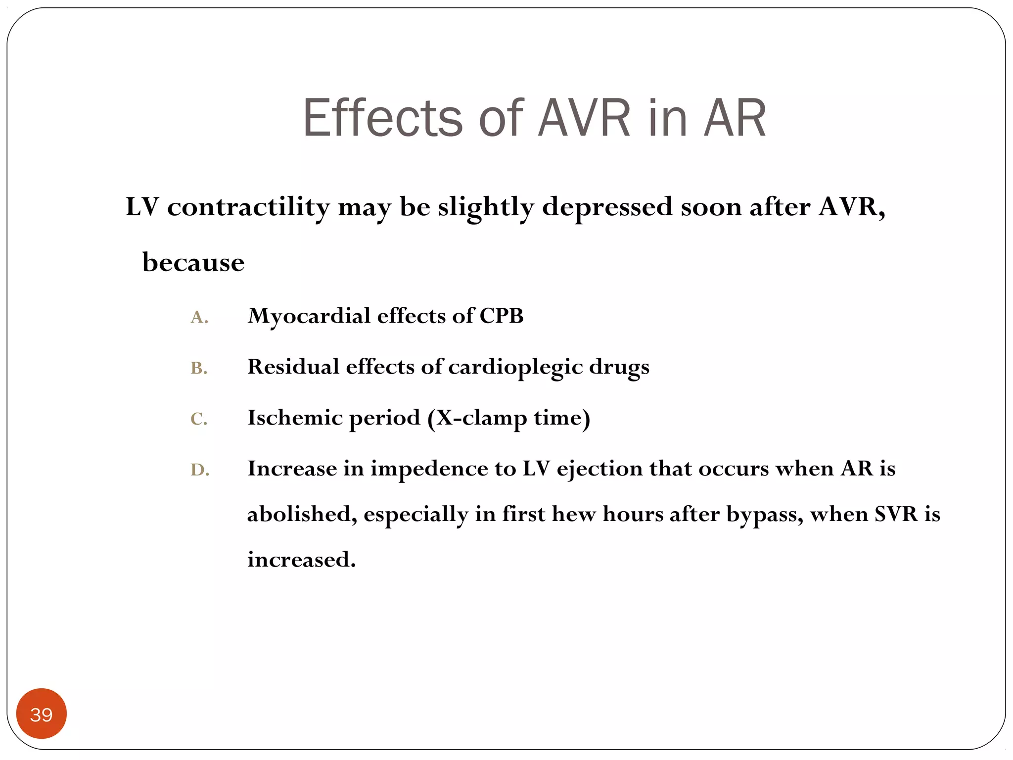 Effects of AVR in AR
     LV contractility may be slightly depressed soon after AVR,
      because
         A.     Myocardial effects of CPB

         B.     Residual effects of cardioplegic drugs

         C.     Ischemic period (X-clamp time)

         D.     Increase in impedence to LV ejection that occurs when AR is
                abolished, especially in first hew hours after bypass, when SVR is
                increased.




39
 