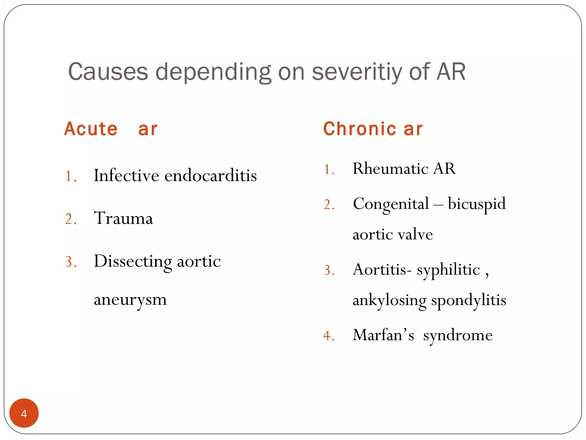 Causes depending on severitiy of AR

    Acute    ar                 Chronic ar

    1. Infective endocarditis   1.   Rheumatic AR
                                2.   Congenital – bicuspid
    2. Trauma
                                     aortic valve
    3. Dissecting aortic        3.   Aortitis- syphilitic ,
       aneurysm                      ankylosing spondylitis
                                4.   Marfan’s syndrome


4
 