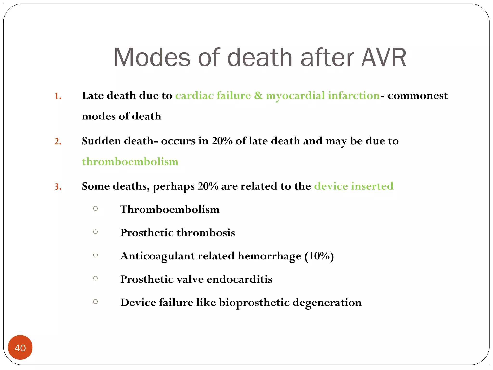 Modes of death after AVR
     1.   Late death due to cardiac failure & myocardial infarction- commonest
          modes of death

     2.   Sudden death- occurs in 20% of late death and may be due to
          thromboembolism
     3.   Some deaths, perhaps 20% are related to the device inserted
            o    Thromboembolism
            o    Prosthetic thrombosis
            o    Anticoagulant related hemorrhage (10%)
            o    Prosthetic valve endocarditis
            o    Device failure like bioprosthetic degeneration


40
 