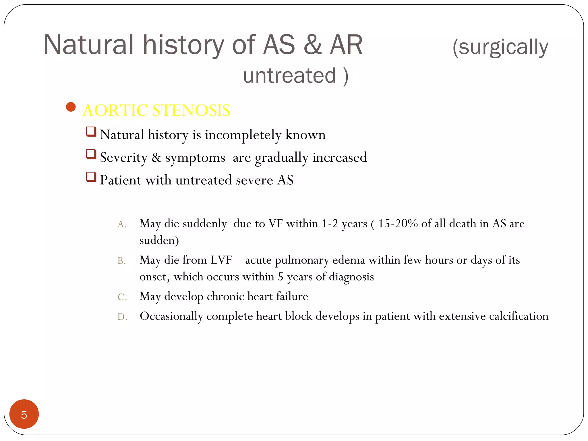 Natural history of AS & AR                                                 (surgically
                                     untreated )
      AORTIC STENOSIS
        Natural history is incompletely known
        Severity & symptoms are gradually increased
        Patient with untreated severe AS


            A.   May die suddenly due to VF within 1-2 years ( 15-20% of all death in AS are
                 sudden)
            B.   May die from LVF – acute pulmonary edema within few hours or days of its
                 onset, which occurs within 5 years of diagnosis
            C.   May develop chronic heart failure
            D.   Occasionally complete heart block develops in patient with extensive calcification




5
 
