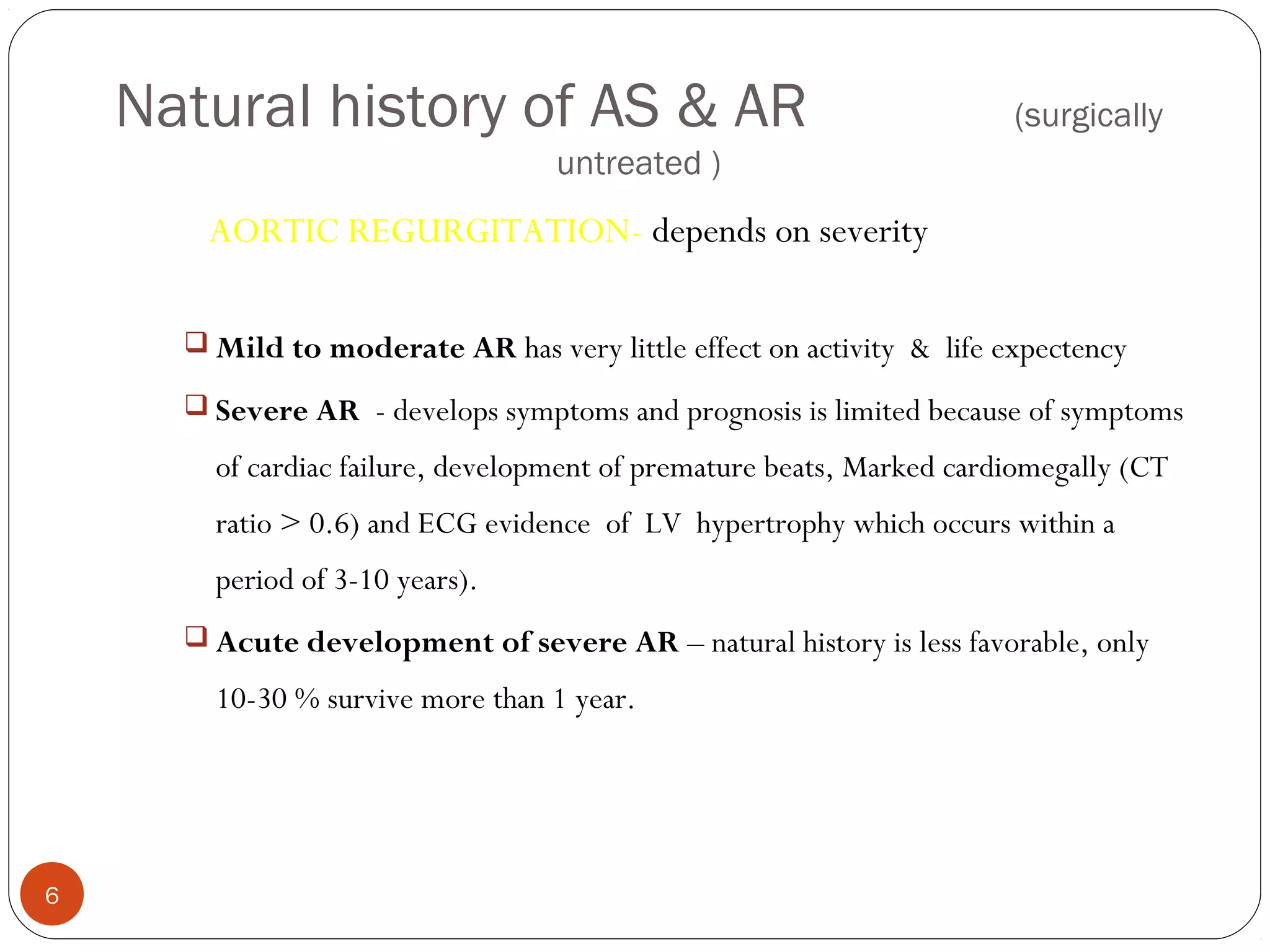 Natural history of AS & AR                                         (surgically
                                   untreated )
       AORTIC REGURGITATION- depends on severity

       Mild to moderate AR has very little effect on activity & life expectency

       Severe AR - develops symptoms and prognosis is limited because of symptoms

        of cardiac failure, development of premature beats, Marked cardiomegally (CT
        ratio > 0.6) and ECG evidence of LV hypertrophy which occurs within a
        period of 3-10 years).
       Acute development of severe AR – natural history is less favorable, only

        10-30 % survive more than 1 year.




6
 