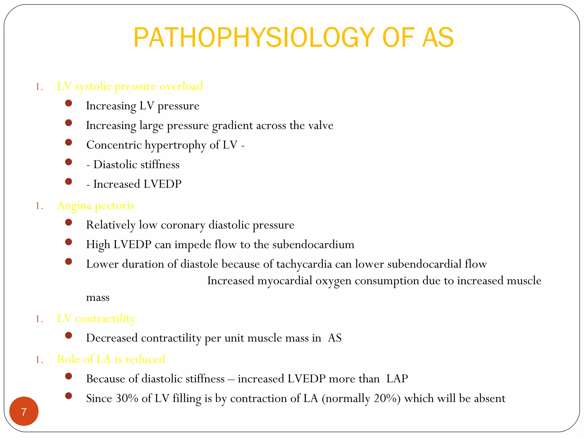 PATHOPHYSIOLOGY OF AS
    1.   LV systolic pressure overload
           Increasing LV pressure
           Increasing large pressure gradient across the valve
           Concentric hypertrophy of LV -
           - Diastolic stiffness
           - Increased LVEDP
    1.   Angina pectoris
           Relatively low coronary diastolic pressure
           High LVEDP can impede flow to the subendocardium
           Lower duration of diastole because of tachycardia can lower subendocardial flow
                                    Increased myocardial oxygen consumption due to increased muscle
              mass
    1.   LV contractility
           Decreased contractility per unit muscle mass in AS
    1.   Role of LA is reduced
           Because of diastolic stiffness – increased LVEDP more than LAP
           Since 30% of LV filling is by contraction of LA (normally 20%) which will be absent
7
 
