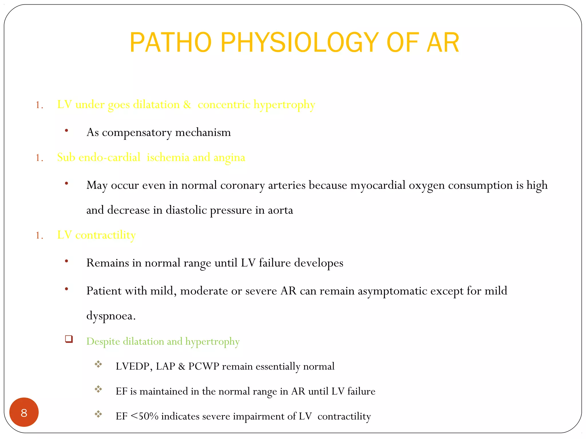 PATHO PHYSIOLOGY OF AR
    1.   LV under goes dilatation & concentric hypertrophy
          •   As compensatory mechanism
    1.   Sub endo-cardial ischemia and angina
          •   May occur even in normal coronary arteries because myocardial oxygen consumption is high
              and decrease in diastolic pressure in aorta
    1.   LV contractility
          •   Remains in normal range until LV failure developes
          •   Patient with mild, moderate or severe AR can remain asymptomatic except for mild
              dyspnoea.
             Despite dilatation and hypertrophy
                   LVEDP, LAP & PCWP remain essentially normal
                   EF is maintained in the normal range in AR until LV failure
8                  EF <50% indicates severe impairment of LV contractility
 