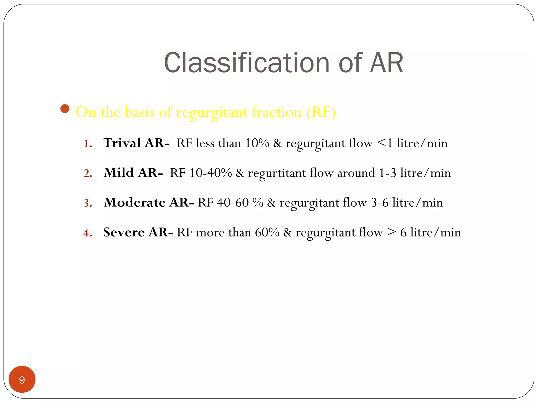 Classification of AR
     On the basis of regurgitant fraction (RF)

       1. Trival AR- RF less than 10% & regurgitant flow <1 litre/min

       2. Mild AR- RF 10-40% & regurtitant flow around 1-3 litre/min

       3. Moderate AR- RF 40-60 % & regurgitant flow 3-6 litre/min

       4. Severe AR- RF more than 60% & regurgitant flow > 6 litre/min




9
 