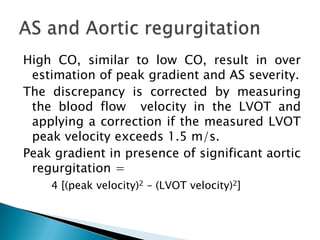 High CO, similar to low CO, result in over estimation of peak gradient and AS severity.The discrepancy is corrected by measuring the blood flow  velocity in the LVOT and applying a correction if the measured LVOT peak velocity exceeds 1.5 m/s. Peak gradient in presence of significant aortic regurgitation = 4 [(peak velocity)2 – (LVOT velocity)2]AS and Aortic regurgitation