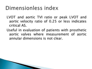 LVOT and aortic TVI ratio or peak LVOT and aortic velocity ratio of 0.25 or less indicates critical AS. Useful in evaluation of patients with prosthetic aortic valves where measurement of aortic annular dimensions is not clear.Dimensionless index