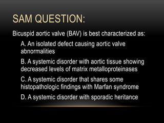 SAM QUESTION:
Bicuspid aortic valve (BAV) is best characterized as:
A. An isolated defect causing aortic valve
abnormalities
B. A systemic disorder with aortic tissue showing
decreased levels of matrix metalloproteinases
C. A systemic disorder that shares some
histopathologic findings with Marfan syndrome
D. A systemic disorder with sporadic heritance
 