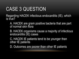 CASE 3 QUESTION
Regarding HACEK infectious endocarditis (IE), which
is true?
A. HACEK are gram positive bacteria that are part
of normal skin flora
B. HACEK organisms cause a majority of infectious
endocarditis (IE) cases
C. HACEK IE patients tend to be younger than
other IE patients
D. Outcomes are poorer than other IE patients
 