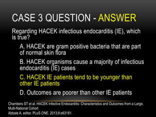 CASE 3 QUESTION - ANSWER
Regarding HACEK infectious endocarditis (IE), which
is true?
A. HACEK are gram positive bacteria that are part
of normal skin flora
B. HACEK organisms cause a majority of infectious
endocarditis (IE) cases
C. HACEK IE patients tend to be younger than
other IE patients
D. Outcomes are poorer than other IE patients
Chambers ST et al. HACEK Infective Endocarditis: Characteristics and Outcomes from a Large,
Multi-National Cohort
Abbate A, editor. PLoS ONE. 2013;8:e63181.
 