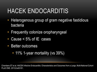 HACEK ENDOCARDITIS
•  Heterogenous group of gram negative fastidious
bacteria
•  Frequently colonize oropharyngeal
•  Cause < 5% of IE cases
•  Better outcomes
•  11% 1-year mortaility (vs 39%)
Chambers ST et al. HACEK Infective Endocarditis: Characteristics and Outcomes from a Large, Multi-National Cohort
PLoS ONE. 2013;8:e63181.
 