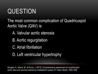 QUESTION
The most common complication of Quadricuspid
Aortic Valve (QAV) is:
A. Valvular aortic stenosis
B. Aortic regurgitation
C. Atrial fibrillation
D. Left ventricular hypertrophy
Douglas, H., Moore, M., & Purvis, J. (2012). Comprehensive assessment of a quadricuspid
aortic valve and coronary arteries by multidetector cardiac CT. Heart, 98(24), 1838-1838.
 