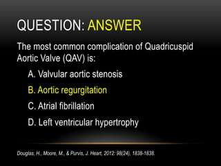 QUESTION: ANSWER
The most common complication of Quadricuspid
Aortic Valve (QAV) is:
A. Valvular aortic stenosis
B. Aortic regurgitation
C. Atrial fibrillation
D. Left ventricular hypertrophy
Douglas, H., Moore, M., & Purvis, J. Heart, 2012: 98(24), 1838-1838.
 