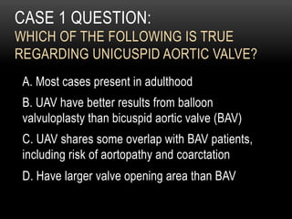 CASE 1 QUESTION:
WHICH OF THE FOLLOWING IS TRUE
REGARDING UNICUSPID AORTIC VALVE?
A. Most cases present in adulthood
B. UAV have better results from balloon
valvuloplasty than bicuspid aortic valve (BAV)
C. UAV shares some overlap with BAV patients,
including risk of aortopathy and coarctation
D. Have larger valve opening area than BAV
 