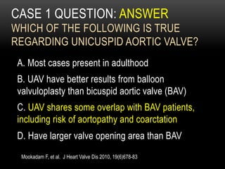 CASE 1 QUESTION: ANSWER
WHICH OF THE FOLLOWING IS TRUE
REGARDING UNICUSPID AORTIC VALVE?
A. Most cases present in adulthood
B. UAV have better results from balloon
valvuloplasty than bicuspid aortic valve (BAV)
C. UAV shares some overlap with BAV patients,
including risk of aortopathy and coarctation
D. Have larger valve opening area than BAV
Mookadam F, et al. J Heart Valve Dis 2010, 19(6)678-83
 