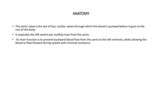ANATOMY
• The aortic valve is the last of four cardiac valves through which the blood is pumped before it goes to the
rest of the body.
• It separates the left ventricular outflow tract from the aorta.
• Its main function is to prevent backward blood flow from the aorta to the left ventricle, while allowing the
blood to flow forward during systole with minimal resistance.
 