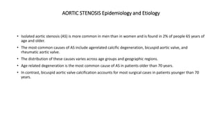 AORTIC STENOSIS Epidemiology and Etiology
• Isolated aortic stenosis (AS) is more common in men than in women and is found in 2% of people 65 years of
age and older.
• The most common causes of AS include agerelated calcific degeneration, bicuspid aortic valve, and
rheumatic aortic valve.
• The distribution of these causes varies across age groups and geographic regions.
• Age related degeneration is the most common cause of AS in patients older than 70 years.
• In contrast, bicuspid aortic valve calcification accounts for most surgical cases in patients younger than 70
years.
 