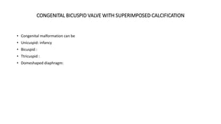 CONGENITAL BICUSPID VALVE WITH SUPERIMPOSED CALCIFICATION
• Congenital malformation can be
• Unicuspid: infancy
• Bicuspid :
• Ttricuspid :
• Domeshaped diaphragm:
 