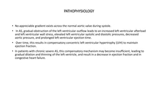 PATHOPHYSIOLOGY
• No appreciable gradient exists across the normal aortic valve during systole.
• In AS, gradual obstruction of the left ventricular outflow leads to an increased left ventricular afterload
and left ventricular wall stress, elevated left ventricular systolic and diastolic pressures, decreased
aortic pressure, and prolonged left ventricular ejection time.
• Over time, this results in compensatory concentric left ventricular hypertrophy (LVH) to maintain
ejection fraction.
• In patients with chronic severe AS, this compensatory mechanism may become insufficient, leading to
gradual dilation and thinning of the left ventricle, and result in a decrease in ejection fraction and in
congestive heart failure.
 