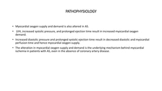 PATHOPHYSIOLOGY
• Myocardial oxygen supply and demand is also altered in AS.
• LVH, increased systolic pressure, and prolonged ejection time result in increased myocardial oxygen
demand.
• Increased diastolic pressure and prolonged systolic ejection time result in decreased diastolic and myocardial
perfusion time and hence myocardial oxygen supply.
• The alteration in myocardial oxygen supply and demand is the underlying mechanism behind myocardial
ischemia in patients with AS, even in the absence of coronary artery disease.
 