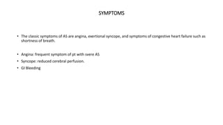 SYMPTOMS
• The classic symptoms of AS are angina, exertional syncope, and symptoms of congestive heart failure such as
shortness of breath.
• Angina: frequent symptom of pt with svere AS
• Syncope: reduced cerebral perfusion.
• GI Bleeding
 