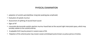 PHYSICAL EXAMINATION
• palpation of carotid upstroke(Slow rising late peaking,low amplitude)
• Evaluation of systolic murmur
• Assessment of splitting of second heart sound
• Signs of HF
• crescendo-decrescendo systolic ejection murmur heard best at the second right intercostal space, which may
variably radiate to the carotid arteries.
• A palpable thrill may be present in severe cases of AS.
• Palpation of the arterial pulse may reveal a weak and delayed pulse known as pulsus parvus et tardus.
 