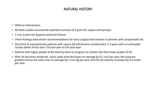NATURAL HISTORY
• Without intervention,
• Multiple studies consistently reported survivals of 3 years for angina and syncope
• 1.5 to 2 years for dyspnea and heart failure.
• These findings have driven recommendations for early surgical intervention in patients with symptomatic AS.
• One third of asymptomatic patients with severe AS will become symptomatic in 2 years with an estimated
cardiac death of less than 1% each year to 5% each year.
• Patients with higher grades of AS severity seem to progress at a faster rate than lower grades of AS.
• After AS becomes moderate, aortic valve area decreases on average by 0.1 cm2 per year, the pressure
gradient across the valve rises on average by 7 mm Hg per year, and the jet velocity increases by 0.3 m/sec
per year.
 
