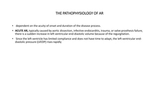 THE PATHOPHYSIOLOGY OF AR
• dependent on the acuity of onset and duration of the disease process.
• ACUTE AR, typically caused by aortic dissection, infective endocarditis, trauma, or valve prosthesis failure,
there is a sudden increase in left ventricular end-diastolic volume because of the regurgitation.
• Since the left ventricle has limited compliance and does not have time to adapt, the left ventricular end-
diastolic pressure (LVEDP) rises rapidly
 