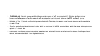 • CHRONIC AR, there is a slow and insidious progression of left ventricular (LV) dilation and eccentric
hypertrophy because of an increase in left ventricular end-diastolic volume, LVEDP, and wall stress.
• Dilation of the LV, while maintaining normal systolic function, increases total stroke volume and maintains
forward flow.
• This increase in stroke volume coupled with an increase in LVEDP is associated with the wide pulse pressure
typical of chronic AR.
• Eventually, the hypertrophic response is exhausted, and LVEF drops as afterload increases, leading to heart
failure and its associated clinical presentation.
 