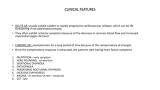 CLINICAL FEATURES
• ACUTE AR :usually exhibit sudden or rapidly progressive cardiovascular collapse, which can be life
threatening if not addressed promptly.
• They often exhibit ischemic symptoms because of the decrease in coronary blood flow and increased
myocardial oxygen demand.
• CHRONIC AR : asymptomatic for a long period of time because of the compensatory LV changes.
• Once the compensatory response is exhausted, the patients start having heart failure symptoms
1. PALPITATION - early symptom
2. HEAD POUNDING - on exertion
3. EXERTIONAL DYSPNOEA
4. ORTHOPNOEA
5. PAROXYSMAL NOCTURNAL DYSPNOEA
6. EXCESSIVE DIAPHORESIS
7. ANGINA - on exertion/ at rest - nocturnal
8. CCF - late
 