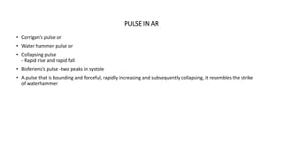 PULSE IN AR
• Corrigan’s pulse or
• Water hammer pulse or
• Collapsing pulse
- Rapid rise and rapid fall
• Bisferiens’s pulse -two peaks in systole
• A pulse that is bounding and forceful, rapidly increasing and subsequently collapsing, it resembles the strike
of waterhammer
 