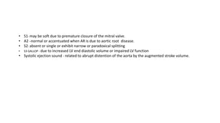 • S1- may be soft due to premature closure of the mitral valve.
• A2 –normal or accentuated when AR is due to aortic root disease.
• S2- absent or single or exhibit narrow or paradoxical splitting
• S3 GALLOP - due to increased LV end diastolic volume or impaired LV function
• Systolic ejection sound - related to abrupt distention of the aorta by the augmented stroke volume.
 