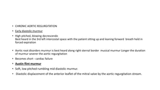 • CHRONIC AORTIC REGURGITATION
• Early diastolic murmur
• High pitched, blowing decrescendo
Best heard in the 3rd left intercostal space with the patient sitting up and leaning forward breath held in
forced expiration
• Aortic root disorders murmur is best heard along right sternal border musical murmur Longer the duration
of murmur severer the aortic regurgitation
• Becomes short - cardiac failure
• Austin flint murmur
• Soft, low pitched rumbling mid diastolic murmur.
• Diastolic displacement of the anterior leaflet of the mitral valve by the aortic regurgitation stream.
 