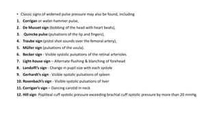 • Classic signs of widened pulse pressure may also be found, including
1. Corrigan or water-hammer pulse,
2. De Musset sign (bobbing of the head with heart beats),
3. Quincke pulse (pulsations of the lip and fingers),
4. Traube sign (pistol shot sounds over the femoral artery),
5. Müller sign (pulsations of the uvula).
6. Becker sign - Visible systolic pulsations of the retinal arterioles
7. Light-house sign – Alternate flushing & blanching of forehead
8. Landolfi’s sign - Change in pupil size with each systole
9. Gerhardt’s sign - Visible systolic pulsations of spleen
10. Rosenbach’s sign - Visible systolic pulsations of liver
11. Corrigan’s sign – Dancing carotid in neck
12. Hill sign: Popliteal cuff systolic pressure exceeding brachial cuff systolic pressure by more than 20 mmHg.
 