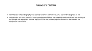 DIAGNOSTIC CRITERIA
• Transthoracic echocardiography with Doppler colorflow is the most useful tool for the diagnosis of AR.
• The jet width and vena contracta width on Doppler color-flow are used to qualitatively assess the severity of
AR, whereas the regurgitant volume, regurgitant fraction, and regurgitant orifice area are used for the
quantitative assessment.
 