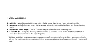 • AORTIC ANGIOGRAPHY
1. Mild (1+) - A small amount of contrast enters the LV during diastole and clears with each systole
2. Moderate AR (2+) - Contrast enters the LV with each diastole, but the LV chamber is less dense than the
aorta
3. Moderately severe AR (3+) - The LV chamber is equal in density to the ascending aorta.
4. Severe AR (4+) - Complete, dense opacification of the LV chamber occurs on the first beat, and the LV is
more densely opacified than the ascending aorta
• CARDIAC MRI :CMR provides accurate measurements of regurgitant volumes and the regurgitant orifice in
AR. It is the most accurate noninvasive technique for assessing LV end systolic volume, diastolic volume, and
mass
 