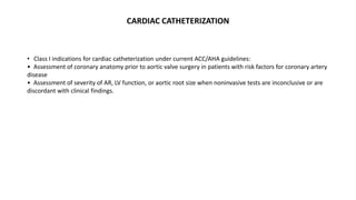 CARDIAC CATHETERIZATION
• Class I indications for cardiac catheterization under current ACC/AHA guidelines:
• Assessment of coronary anatomy prior to aortic valve surgery in patients with risk factors for coronary artery
disease
• Assessment of severity of AR, LV function, or aortic root size when noninvasive tests are inconclusive or are
discordant with clinical findings.
 